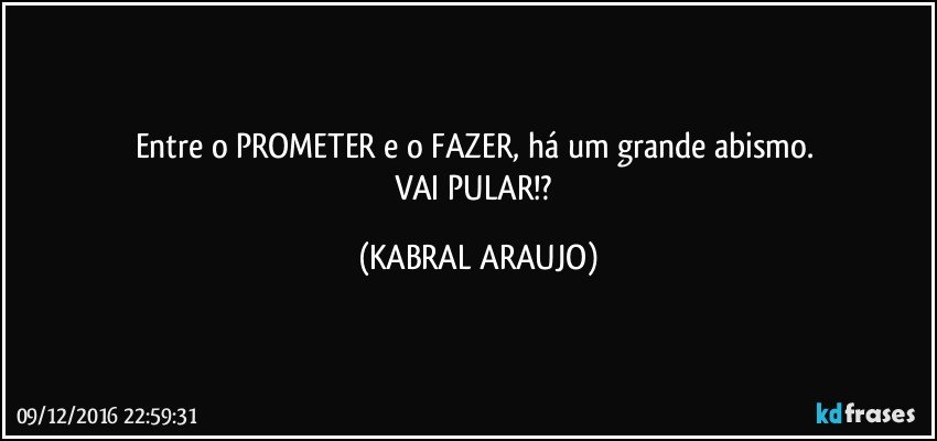 Entre o PROMETER e o FAZER, há um grande abismo. 
VAI PULAR!? (KABRAL ARAUJO)