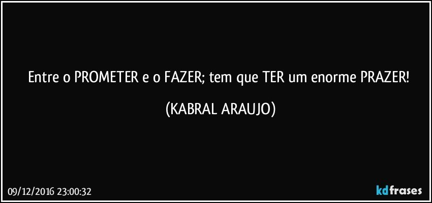 Entre o PROMETER e o FAZER; tem que TER um enorme PRAZER! (KABRAL ARAUJO)