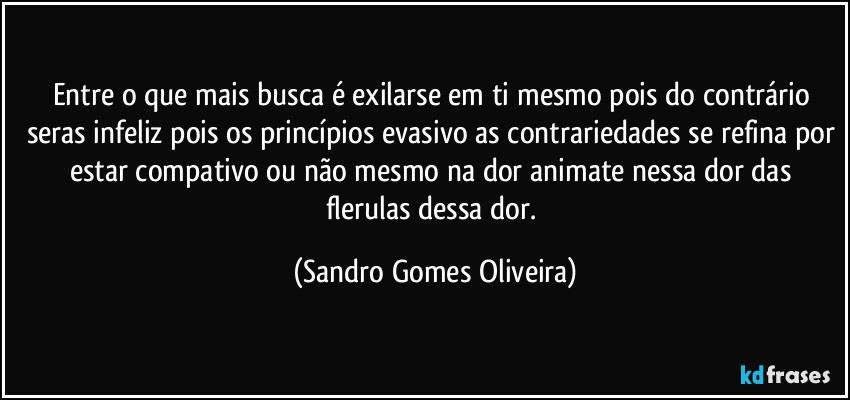 Entre o que mais busca é exilarse em ti mesmo pois do contrário seras infeliz pois os princípios evasivo as contrariedades se refina por estar compativo ou não mesmo na dor animate nessa dor das flerulas dessa dor. (Sandro Gomes Oliveira)