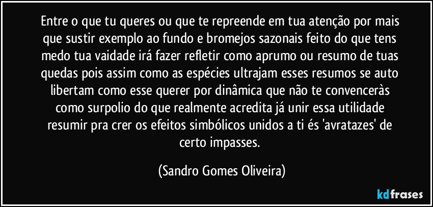 Entre o que tu queres ou que te repreende em tua atenção por mais que sustir exemplo ao fundo e bromejos sazonais feito do que tens medo tua vaidade irá fazer refletir como aprumo ou resumo de tuas quedas pois assim como as espécies ultrajam esses resumos se auto libertam como esse querer por dinâmica que não te convenceràs como surpolio do que realmente acredita já unir essa utilidade resumir pra crer os efeitos simbólicos unidos a ti és 'avratazes' de certo impasses. (Sandro Gomes Oliveira)