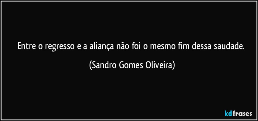 Entre o regresso e a aliança não foi o mesmo fim dessa saudade. (Sandro Gomes Oliveira)