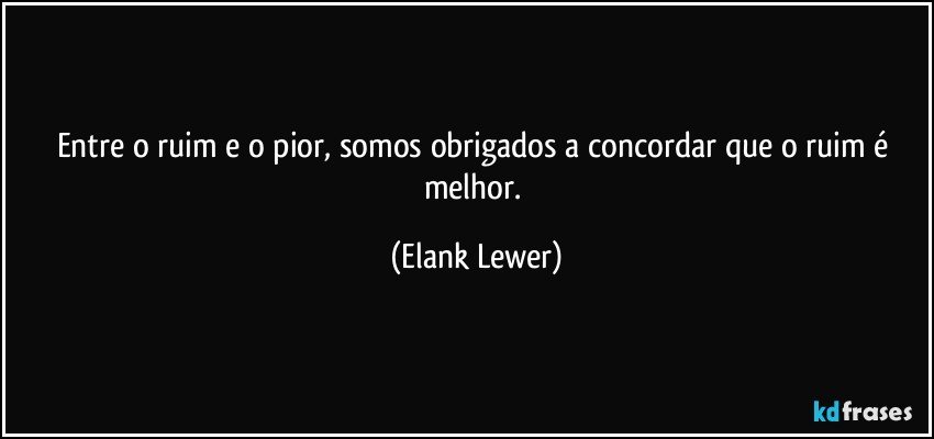 Entre o ruim e o pior, somos obrigados a concordar que o ruim é melhor. (Elank Lewer)