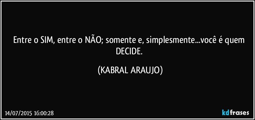 Entre o SIM, entre o NÃO; somente e, simplesmente...você é quem DECIDE. (KABRAL ARAUJO)