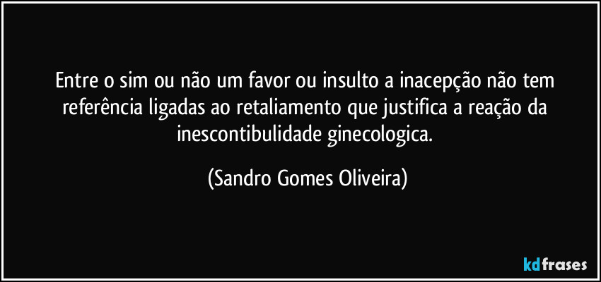 Entre o sim ou não um favor ou insulto a inacepção não tem referência ligadas ao retaliamento que justifica a reação da inescontibulidade ginecologica. (Sandro Gomes Oliveira)