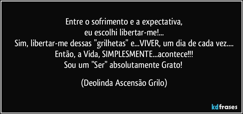 Entre o sofrimento e a expectativa,
eu escolhi libertar-me!...
Sim, libertar-me dessas "grilhetas" e...VIVER, um dia de cada vez...
Então, a Vida, SIMPLESMENTE...acontece!!!
Sou um "Ser" absolutamente Grato! (Deolinda Ascensão Grilo)