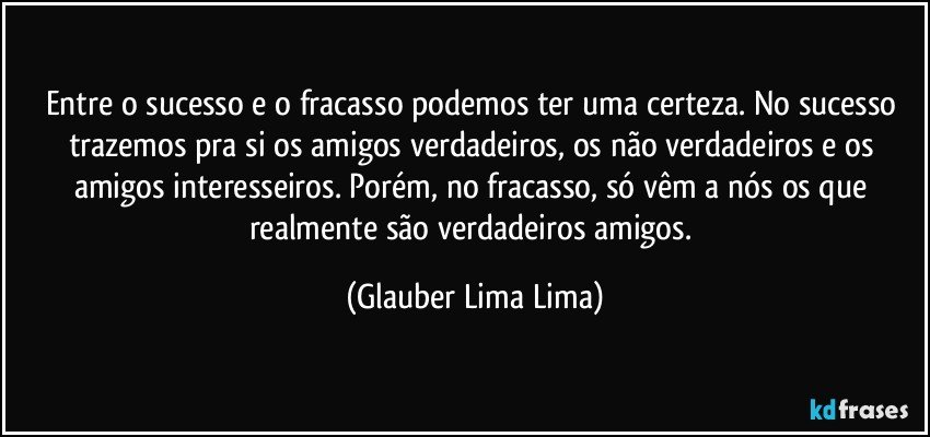 Entre o sucesso e o fracasso podemos ter uma certeza. No sucesso trazemos pra si os amigos verdadeiros, os não verdadeiros e os amigos interesseiros. Porém, no fracasso, só vêm a nós os que realmente são verdadeiros amigos. (Glauber Lima Lima)