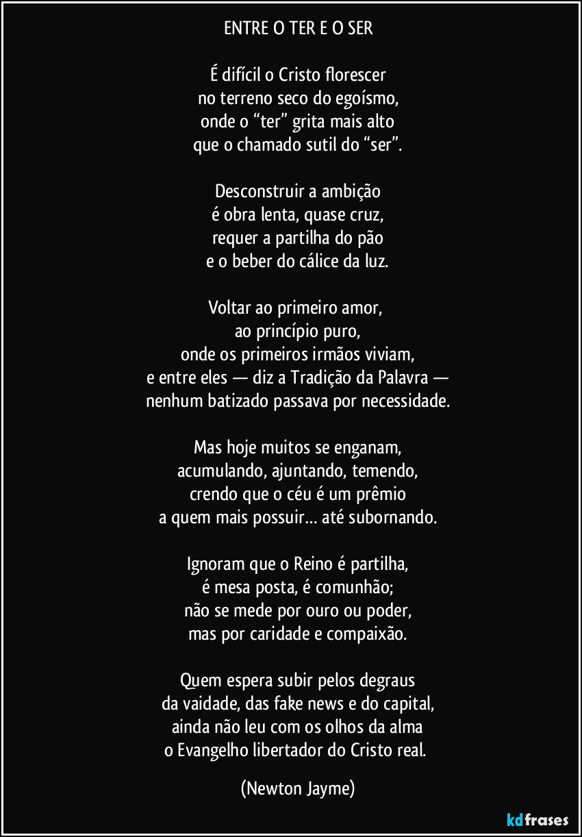 ENTRE O TER E O SER

É difícil o Cristo florescer
no terreno seco do egoísmo,
onde o “ter” grita mais alto
que o chamado sutil do “ser”.

Desconstruir a ambição
é obra lenta, quase cruz,
requer a partilha do pão
e o beber do cálice da luz.

Voltar ao primeiro amor, 
ao princípio puro,
onde os primeiros irmãos viviam,
e entre eles — diz a Tradição da Palavra —
nenhum batizado passava por necessidade.

Mas hoje muitos se enganam,
acumulando, ajuntando, temendo,
crendo que o céu é um prêmio
a quem mais possuir… até subornando.

Ignoram que o Reino é partilha,
é mesa posta, é comunhão;
não se mede por ouro ou poder,
mas por caridade e compaixão.

Quem espera subir pelos degraus
da vaidade, das fake news e do capital,
ainda não leu com os olhos da alma
o Evangelho libertador do Cristo real. (Newton Jayme)