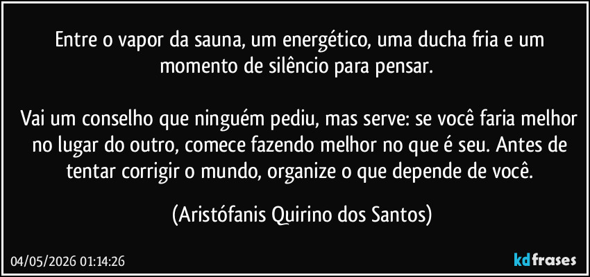 Entre o vapor da sauna, um energético, uma ducha fria e um momento de silêncio para pensar. ‎

Vai um conselho que ninguém pediu, mas serve: se você faria melhor no lugar do outro, comece fazendo melhor no que é seu. Antes de tentar corrigir o mundo, organize o que depende de você. (Aristófanis Quirino dos Santos)