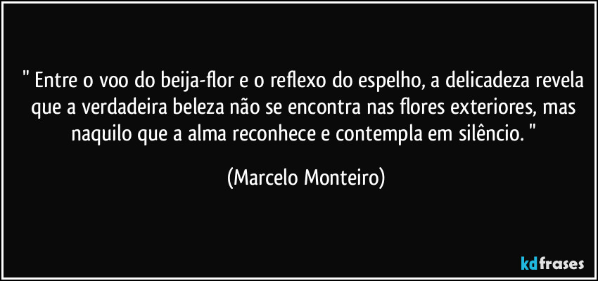 " Entre o voo do beija-flor e o reflexo do espelho, a delicadeza revela que a verdadeira beleza não se encontra nas flores exteriores, mas naquilo que a alma reconhece e contempla em silêncio. " (Marcelo Monteiro)