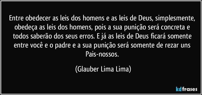 Entre obedecer as leis dos homens e as leis de Deus, simplesmente, obedeça as leis dos homens, pois a sua punição será concreta e todos saberão dos seus erros. E já as leis de Deus ficará somente entre você e o padre e a sua punição será somente de rezar uns Pais-nossos. (Glauber Lima Lima)