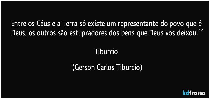 Entre os Céus e a Terra só existe um representante do povo que é Deus, os outros são estupradores dos bens que Deus vos deixou.´´

Tiburcio (Gerson Carlos Tiburcio)