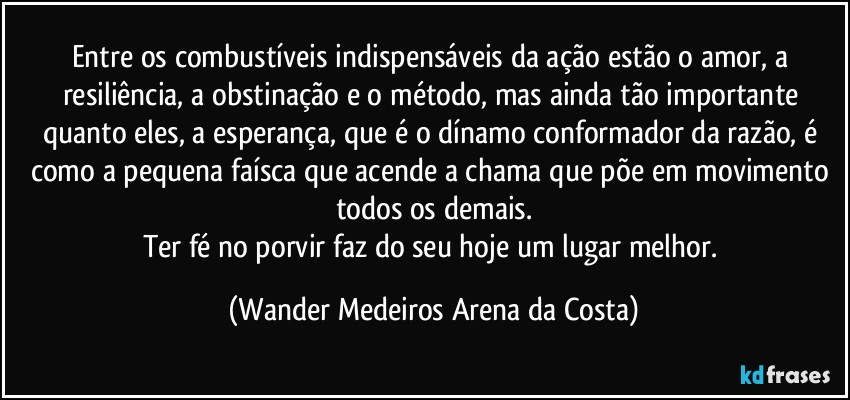 Entre os combustíveis indispensáveis da ação estão o amor, a resiliência, a obstinação e o método, mas ainda tão importante quanto eles, a esperança, que é o dínamo conformador da razão, é como a pequena faísca que acende a chama que põe em movimento todos os demais.
Ter fé no porvir faz do seu hoje um  lugar melhor. (Wander Medeiros Arena da Costa)