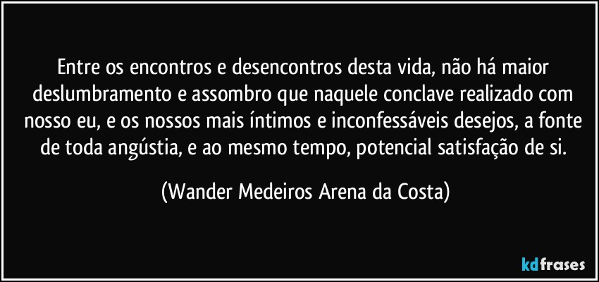 Entre os encontros e desencontros desta vida, não há maior deslumbramento e assombro que naquele conclave realizado com nosso eu, e os nossos mais íntimos e inconfessáveis desejos, a fonte de toda angústia, e ao mesmo tempo, potencial satisfação de si. (Wander Medeiros Arena da Costa)