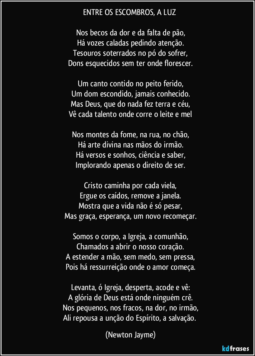 ENTRE OS ESCOMBROS, A LUZ
Nos becos da dor e da falta de pão,
Há vozes caladas pedindo atenção.
Tesouros soterrados no pó do sofrer,
Dons esquecidos sem ter onde florescer.
Um canto contido no peito ferido,
Um dom escondido, jamais conhecido.
Mas Deus, que do nada fez terra e céu,
Vê cada talento onde corre o leite e mel
Nos montes da fome, na rua, no chão,
Há arte divina nas mãos do irmão.
Há versos e sonhos, ciência e saber,
Implorando apenas o direito de ser.
Cristo caminha por cada viela,
Ergue os caídos, remove a janela.
Mostra que a vida não é só pesar,
Mas graça, esperança, um novo recomeçar.
Somos o corpo, a Igreja, a comunhão,
Chamados a abrir o nosso coração.
A estender a mão, sem medo, sem pressa,
Pois há ressurreição onde o amor começa.
Levanta, ó Igreja, desperta, acode e vê:
A glória de Deus está onde ninguém crê.
Nos pequenos, nos fracos, na dor, no irmão,
Ali repousa a unção do Espírito, a salvação. (Newton Jayme)
