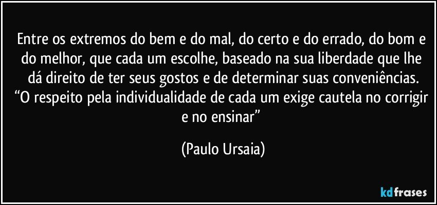 Entre os extremos do bem e do mal, do certo e do errado, do bom e do melhor, que cada um escolhe, baseado na sua liberdade que lhe dá direito de ter seus gostos e de determinar suas conveniências.
“O respeito pela individualidade de cada um exige cautela no corrigir e no ensinar” (Paulo Ursaia)