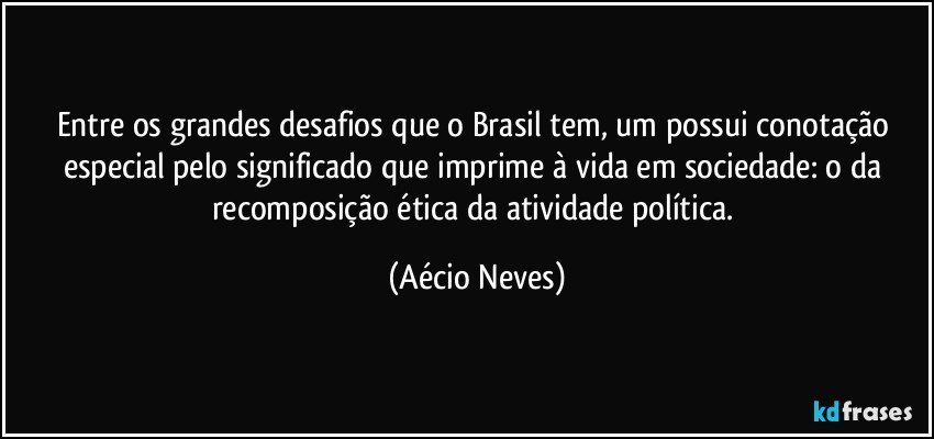 Entre os grandes desafios que o Brasil tem, um possui conotação especial pelo significado que imprime à vida em sociedade: o da recomposição ética da atividade política. (Aécio Neves)