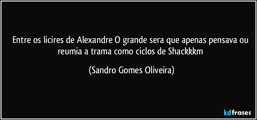 Entre os licires de Alexandre O grande sera que apenas pensava ou reumia a trama como ciclos de Shackkkm (Sandro Gomes Oliveira)