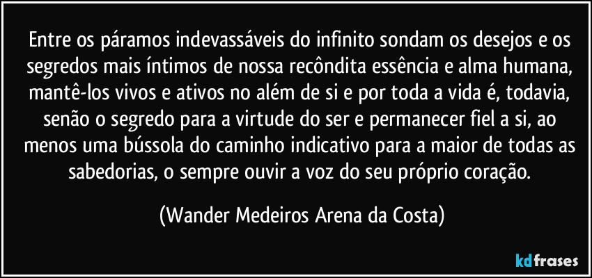 Entre os páramos indevassáveis do infinito sondam os desejos e os segredos mais íntimos de nossa recôndita essência e alma humana, mantê-los vivos e ativos no além de si e por toda a vida é, todavia, senão o segredo para a virtude do ser e permanecer fiel a si, ao menos uma bússola do caminho indicativo para a maior de todas as sabedorias, o sempre ouvir a voz do seu próprio coração. (Wander Medeiros Arena da Costa)