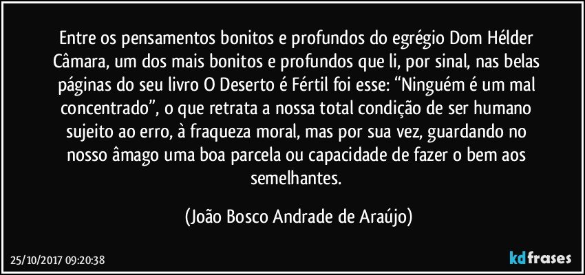 Entre os pensamentos bonitos e profundos do egrégio Dom Hélder Câmara, um dos mais bonitos e profundos que li, por sinal, nas belas páginas do seu livro O Deserto é Fértil foi esse: “Ninguém é um mal concentrado”, o que retrata a nossa total condição de ser humano sujeito ao erro, à fraqueza moral, mas por sua vez, guardando no nosso âmago uma boa parcela ou capacidade de fazer o bem aos semelhantes. (João Bosco Andrade de Araújo)