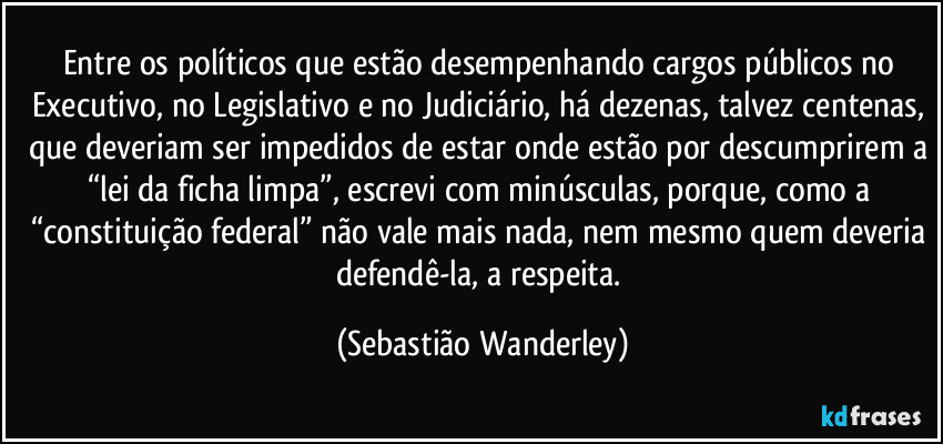 Entre os políticos que estão desempenhando cargos públicos no Executivo, no Legislativo e no Judiciário, há dezenas, talvez centenas, que deveriam ser impedidos de estar onde estão por descumprirem a “lei da ficha limpa”, escrevi com minúsculas, porque, como a “constituição federal” não vale mais nada, nem mesmo quem deveria defendê-la, a respeita. (Sebastião Wanderley)