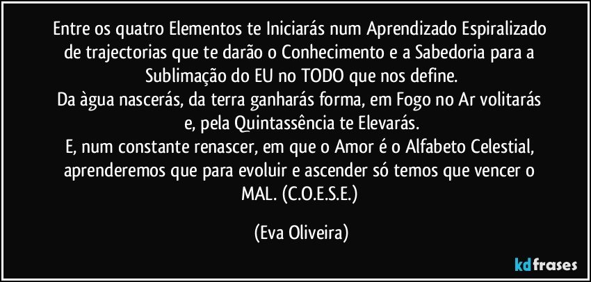 Entre os quatro Elementos te Iniciarás num Aprendizado Espiralizado de trajectorias que te darão o Conhecimento e a Sabedoria para a Sublimação do EU no TODO que nos define.
Da àgua nascerás, da terra ganharás forma, em Fogo no Ar volitarás e, pela Quintassência te Elevarás.
E, num constante renascer, em que o Amor é o Alfabeto Celestial, aprenderemos que para evoluir e ascender só temos que vencer o MAL. (C.O.E.S.E.) (Eva Oliveira)