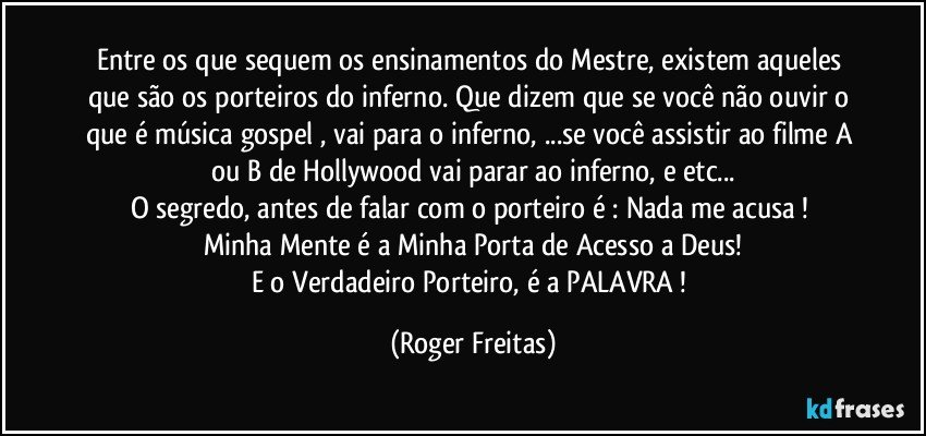 Entre os que sequem os ensinamentos do Mestre, existem aqueles que são os porteiros do inferno. Que dizem que se você não ouvir o que é música gospel , vai para o inferno, ...se você assistir ao filme A ou B de Hollywood vai parar ao inferno, e etc...
O segredo, antes de falar com o porteiro é : Nada me acusa ! 
Minha Mente é a Minha Porta de Acesso a Deus!
E o Verdadeiro Porteiro,  é a PALAVRA ! (Roger Freitas)