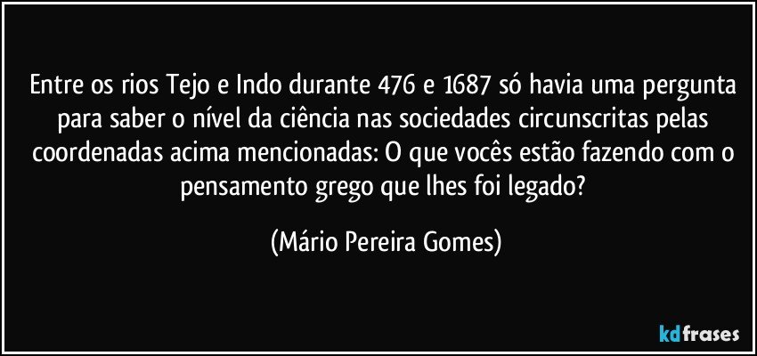 Entre os rios Tejo e Indo durante 476 e 1687 só havia uma pergunta para saber o nível da ciência nas sociedades circunscritas pelas coordenadas acima mencionadas: O que vocês estão fazendo com o pensamento grego que lhes foi legado? (Mário Pereira Gomes)