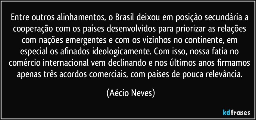 Entre outros alinhamentos, o Brasil deixou em posição secundária a cooperação com os países desenvolvidos para priorizar as relações com nações emergentes e com os vizinhos no continente, em especial os afinados ideologicamente. Com isso, nossa fatia no comércio internacional vem declinando e nos últimos anos firmamos apenas três acordos comerciais, com países de pouca relevância. (Aécio Neves)