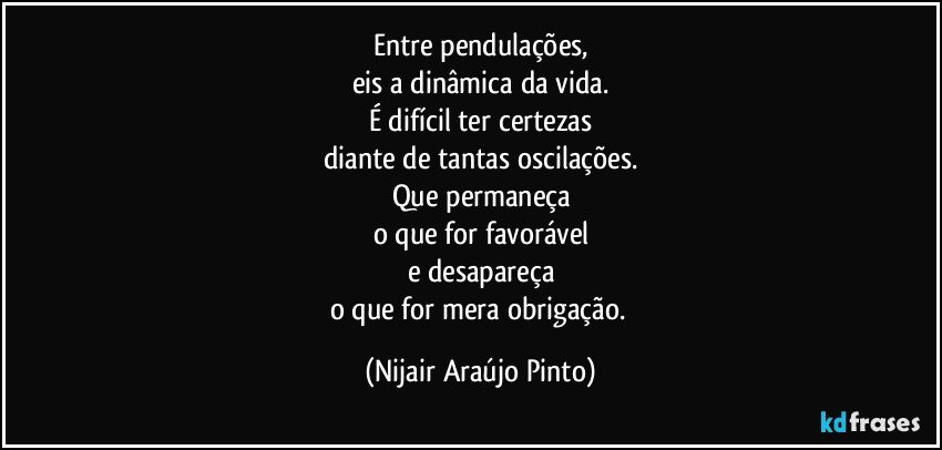 Entre pendulações,
eis a dinâmica da vida.
É difícil ter certezas
diante de tantas oscilações.
Que permaneça
o que for favorável
e desapareça
o que for mera obrigação. (Nijair Araújo Pinto)