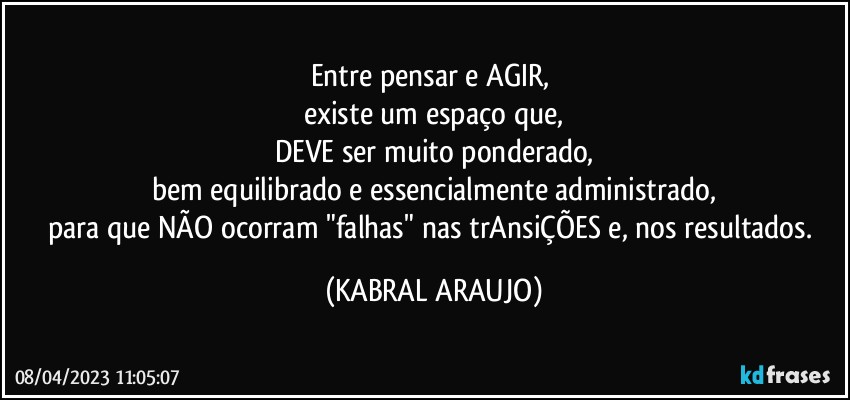 Entre pensar e AGIR, 
existe um espaço que,
DEVE ser muito ponderado,
bem equilibrado e essencialmente administrado,
para que NÃO ocorram "falhas" nas trAnsiÇÕES e, nos resultados. (KABRAL ARAUJO)