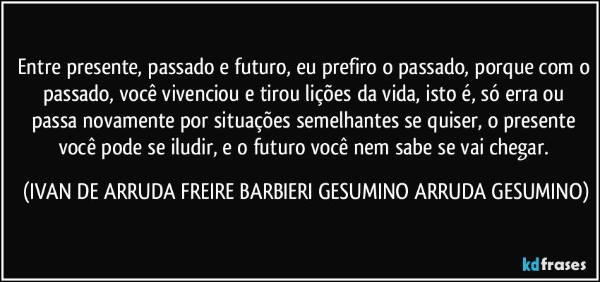 Entre presente, passado e futuro, eu prefiro o passado, porque com o passado, você vivenciou e tirou lições da vida, isto é, só erra ou passa novamente por situações semelhantes se quiser, o presente você pode se iludir, e o futuro você nem sabe se vai chegar. (IVAN DE ARRUDA FREIRE BARBIERI GESUMINO ARRUDA GESUMINO)