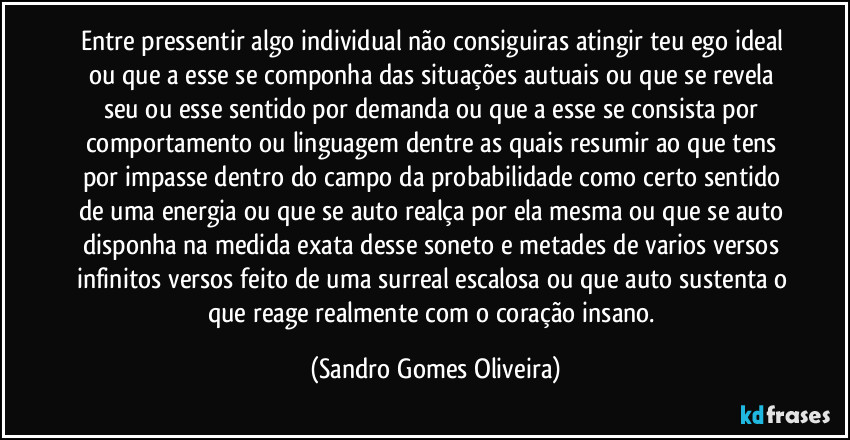 Entre pressentir algo individual não consiguiras atingir teu ego ideal ou que a esse se componha das situações autuais ou que se revela seu ou esse sentido por demanda ou que a esse se consista por comportamento ou linguagem dentre as quais resumir ao que tens por impasse dentro do campo da probabilidade como certo sentido de uma energia ou que se auto realça por ela mesma ou que se auto disponha na medida exata desse soneto e metades de varios versos infinitos versos feito de uma surreal escalosa ou que auto sustenta o que reage realmente com o coração insano. (Sandro Gomes Oliveira)