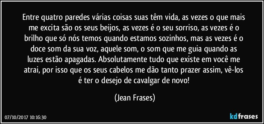 Entre quatro paredes várias coisas suas têm vida, as vezes o que mais me excita são os seus beijos, as vezes é o seu sorriso, as vezes é o brilho que só nós temos quando estamos sozinhos, mas as vezes é o doce som da sua voz, aquele som, o som que me guia quando as luzes estão apagadas. Absolutamente tudo que existe em você me atrai, por isso que os seus cabelos me dão tanto prazer assim, vê-los é ter o desejo de cavalgar de novo! (Jean Frases)