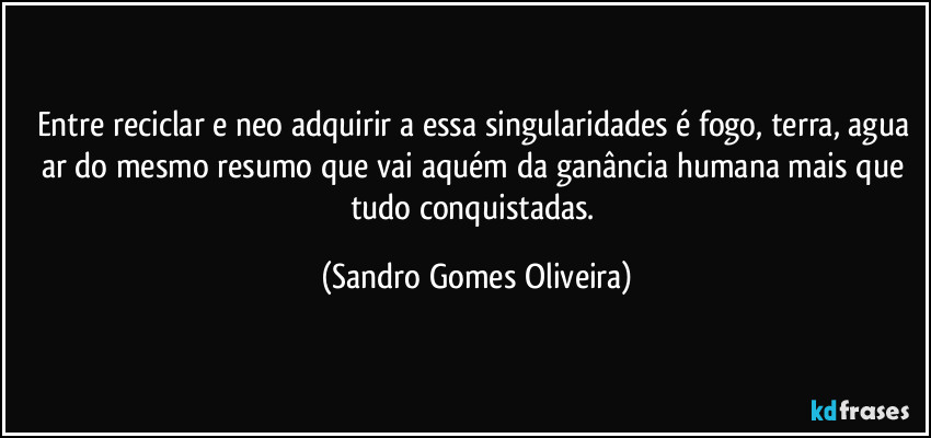 Entre reciclar e neo adquirir a essa singularidades é fogo, terra, agua ar do mesmo resumo que vai aquém da ganância humana mais que tudo conquistadas. (Sandro Gomes Oliveira)