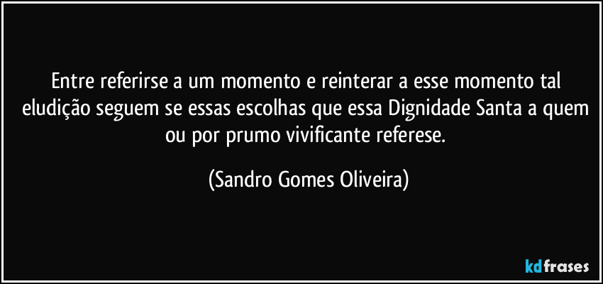 Entre referirse a um momento e reinterar a esse momento tal eludição seguem se essas escolhas que essa Dignidade Santa a quem ou por prumo vivificante referese. (Sandro Gomes Oliveira)