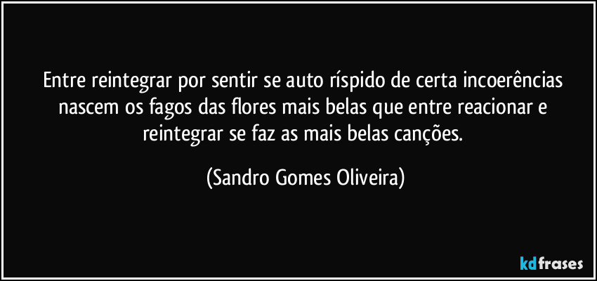 Entre reintegrar por sentir se auto ríspido de certa incoerências nascem os fagos das flores mais belas que entre reacionar e reintegrar se faz as mais belas canções. (Sandro Gomes Oliveira)