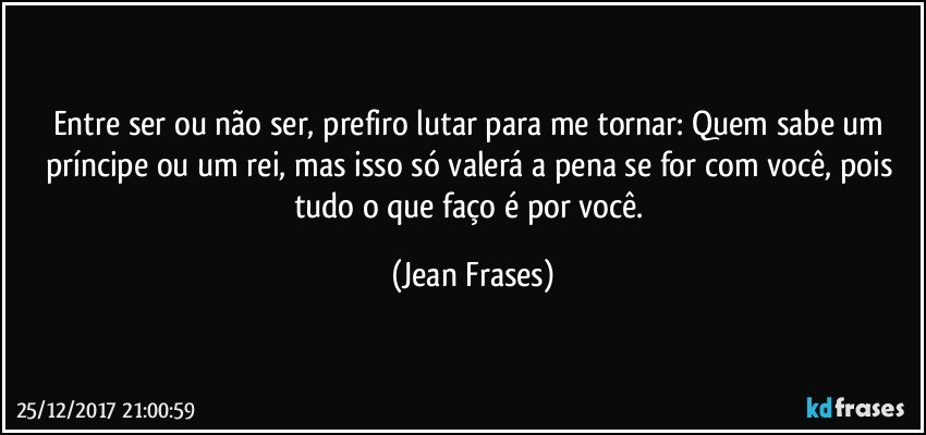 Entre ser ou não ser, prefiro lutar para me tornar: Quem sabe um príncipe ou um rei, mas isso só valerá a pena se for com você, pois tudo o que faço é por você. (Jean Frases)