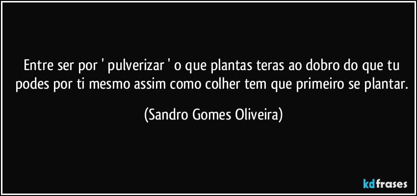 Entre ser por ' pulverizar ' o que plantas teras ao dobro do que tu podes por ti mesmo assim como colher tem que primeiro se plantar. (Sandro Gomes Oliveira)