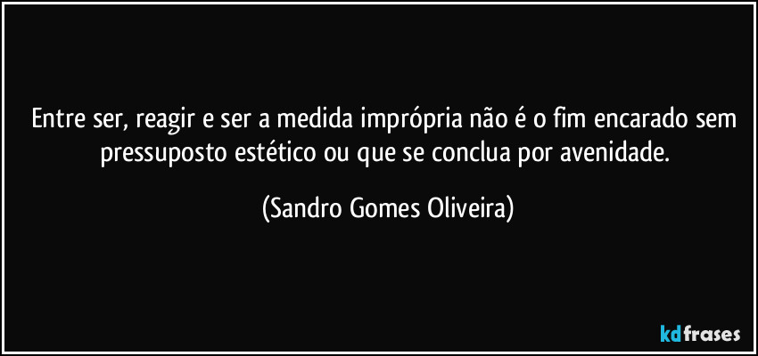 Entre ser, reagir e ser a medida imprópria não é o fim encarado sem pressuposto estético ou que se conclua por avenidade. (Sandro Gomes Oliveira)