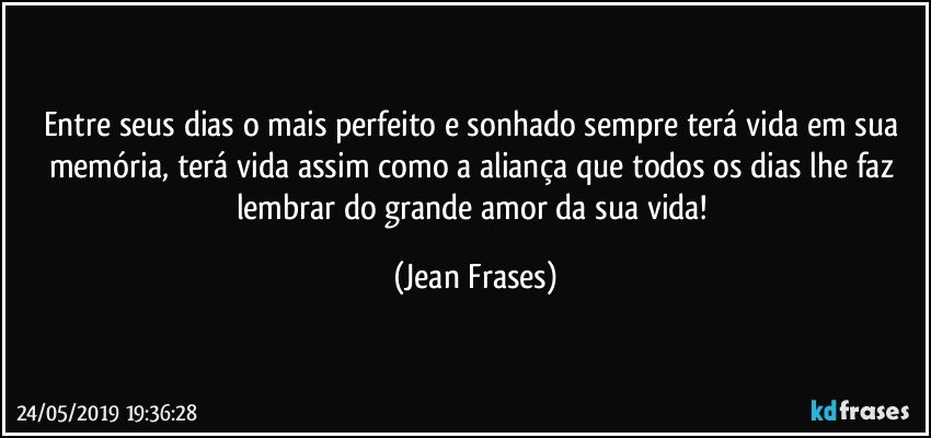 Entre seus dias o mais perfeito e sonhado sempre terá vida em sua memória, terá vida assim como a aliança que todos os dias lhe faz lembrar do grande amor da sua vida! (Jean Frases)