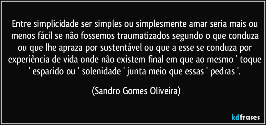 Entre simplicidade ser simples ou simplesmente amar seria mais ou menos fácil se não fossemos traumatizados segundo o que conduza ou que lhe apraza por sustentável ou que a esse se conduza por experiência de vida onde não existem final em que ao mesmo ' toque ' esparido ou ' solenidade ' junta meio que essas ' pedras '. (Sandro Gomes Oliveira)