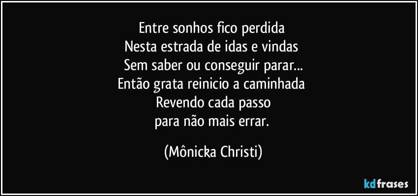 Entre sonhos fico perdida 
Nesta estrada de idas e vindas 
Sem saber ou conseguir parar...
Então grata reinicio a caminhada 
Revendo cada passo
para não mais errar. (Mônicka Christi)