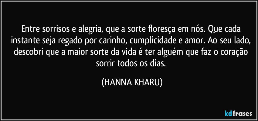 Entre sorrisos e alegria, que a sorte floresça em nós. Que cada instante seja regado por carinho, cumplicidade e amor. Ao seu lado, descobri que a maior sorte da vida é ter alguém que faz o coração sorrir todos os dias. (HANNA KHARU)