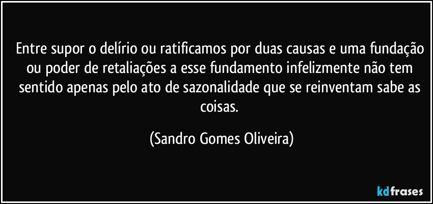 Entre supor o delírio ou ratificamos por duas causas e uma fundação ou poder de retaliações a esse fundamento infelizmente não tem sentido apenas pelo ato de sazonalidade que se reinventam sabe as coisas. (Sandro Gomes Oliveira)