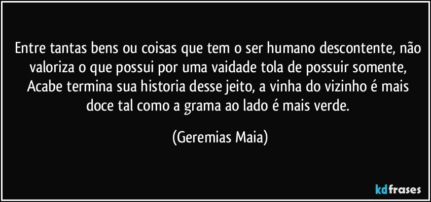 Entre tantas bens ou coisas que tem o ser humano descontente, não valoriza o que possui por uma vaidade tola de possuir somente,  Acabe termina sua historia desse jeito,  a vinha do vizinho é mais doce tal como a grama ao lado é mais verde. (Geremias Maia)