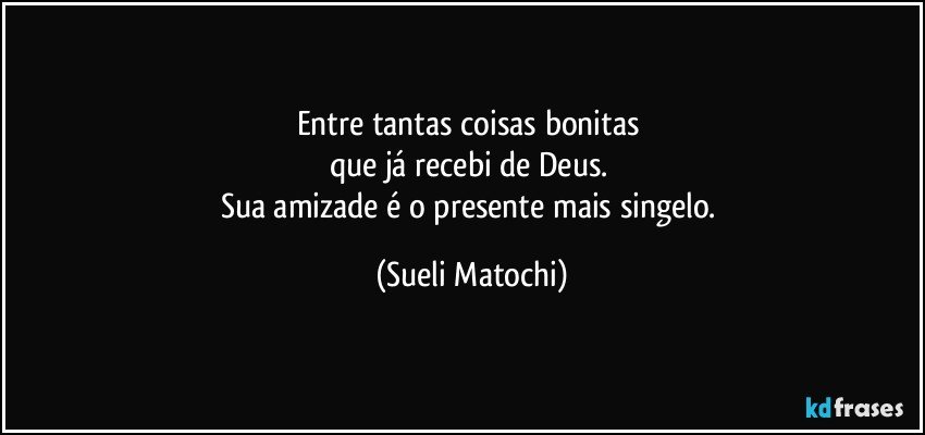 Entre tantas coisas bonitas 
que já recebi de Deus. 
Sua amizade é o presente mais singelo. (Sueli Matochi)