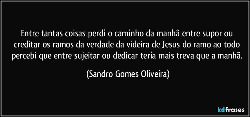 Entre tantas coisas perdi o caminho da manhã entre supor ou creditar os ramos da verdade da videira de Jesus do ramo ao todo percebi que entre sujeitar ou dedicar tería mais treva que a manhã. (Sandro Gomes Oliveira)