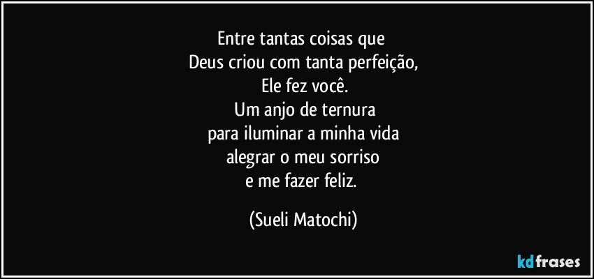 Entre tantas coisas que 
Deus criou com tanta perfeição,
 Ele fez você.
 Um anjo de ternura
para iluminar a minha vida
alegrar o meu sorriso
e me fazer feliz. (Sueli Matochi)