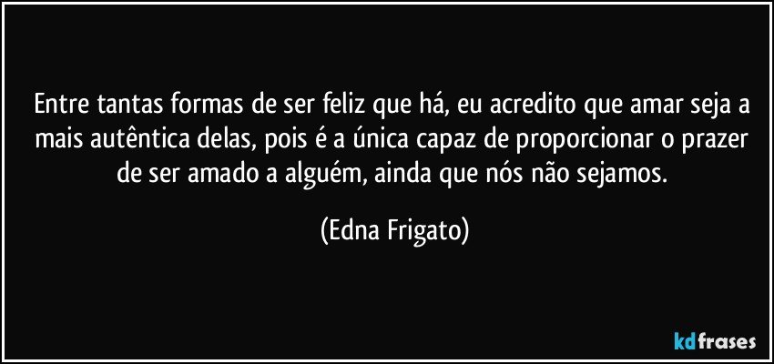 Entre tantas formas de ser feliz que há, eu acredito que amar seja a mais autêntica delas, pois é a única capaz de proporcionar o prazer de ser amado a alguém, ainda que nós não sejamos. (Edna Frigato)