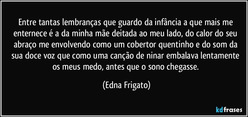 Entre tantas lembranças que guardo da infância a que mais me enternece é a da minha mãe deitada ao meu lado, do calor do seu abraço me envolvendo como um cobertor quentinho e do som da sua doce voz que como uma canção de ninar embalava lentamente os meus medo, antes que o sono chegasse. (Edna Frigato)